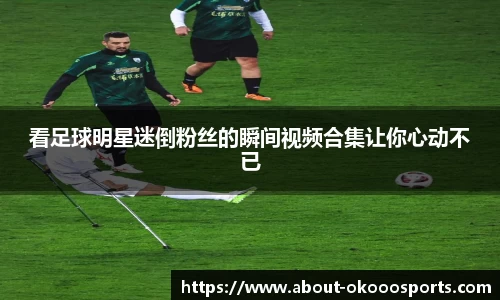 看足球明星迷倒粉丝的瞬间视频合集让你心动不已
